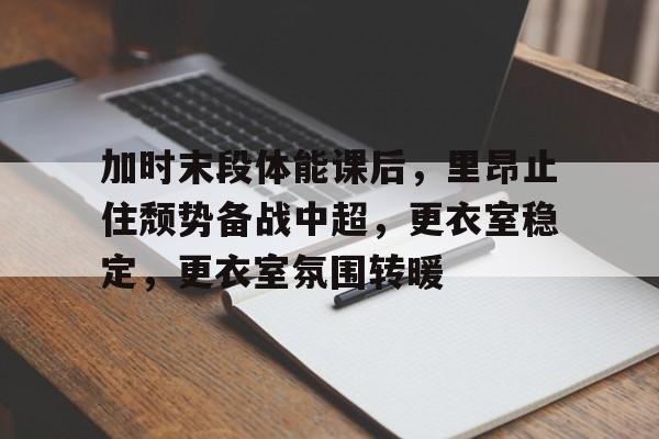开云体育app下载-加时末段体能课后，里昂止住颓势备战中超，更衣室稳定，更衣室氛围转暖的简单介绍
